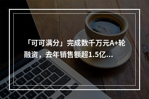 「可可满分」完成数千万元A+轮融资，去年销售额超1.5亿元，今年目标翻倍｜早起看早期