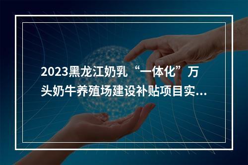2023黑龙江奶乳“一体化”万头奶牛养殖场建设补贴项目实施方案发布