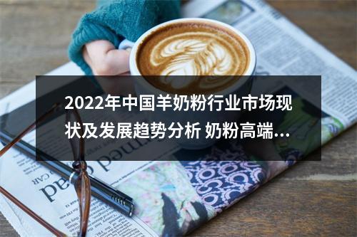 2022年中国羊奶粉行业市场现状及发展趋势分析 奶粉高端化推动羊奶粉市场发展