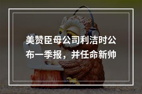 美赞臣母公司利洁时公布一季报，并任命新帅