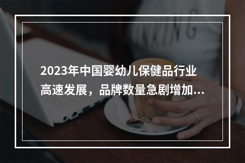 2023年中国婴幼儿保健品行业高速发展，品牌数量急剧增加，市场发展潜力大