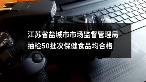 江苏省盐城市市场监督管理局抽检50批次保健食品均合格