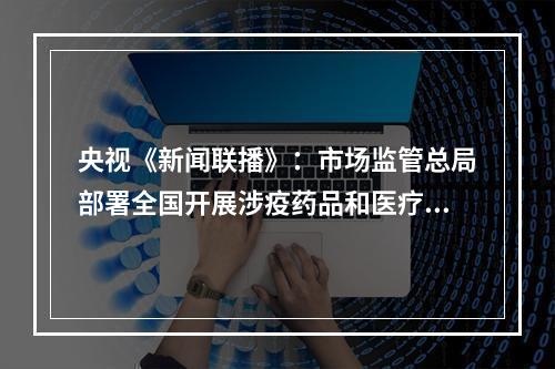 央视《新闻联播》：市场监管总局部署全国开展涉疫药品和医疗用品稳价保质专项行动