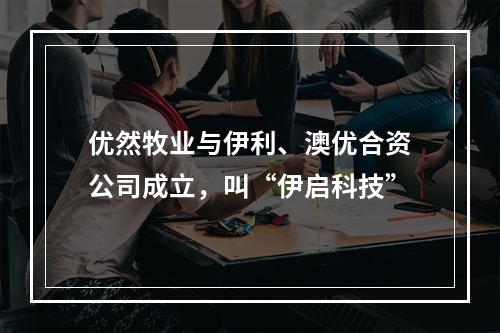 优然牧业与伊利、澳优合资公司成立，叫“伊启科技”