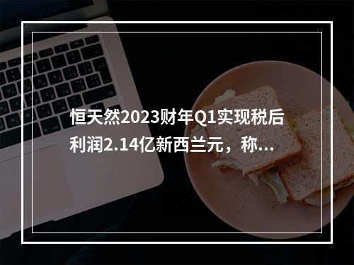 恒天然2023财年Q1实现税后利润2.14亿新西兰元，称乳蛋白类产品利润持续强劲