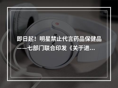 即日起！明星禁止代言药品保健品——七部门联合印发《关于进一步规范明星广告代言活动的指导意见》规范明星代言