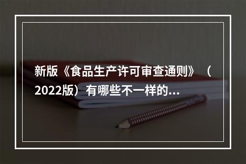 新版《食品生产许可审查通则》（2022版）有哪些不一样的修订？