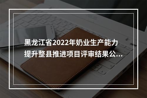 黑龙江省2022年奶业生产能力提升整县推进项目评审结果公示