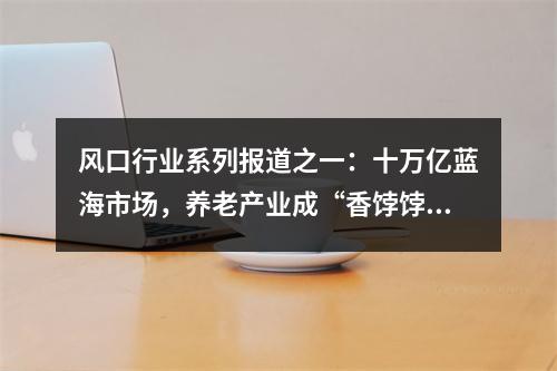 风口行业系列报道之一：十万亿蓝海市场，养老产业成“香饽饽”