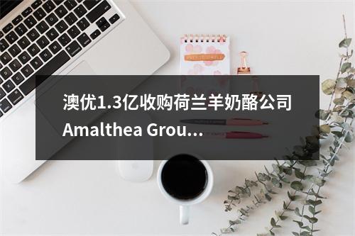 澳优1.3亿收购荷兰羊奶酪公司Amalthea Group 50%股份