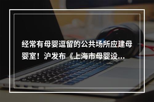 经常有母婴逗留的公共场所应建母婴室！沪发布《上海市母婴设施建设和管理办法》