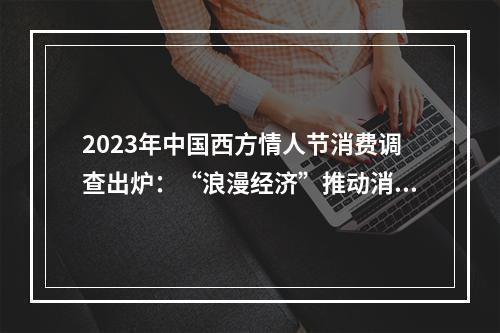 2023年中国西方情人节消费调查出炉：“浪漫经济”推动消费市场升温，超五成消费者为爱一掷千金