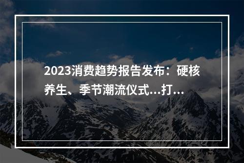 2023消费趋势报告发布：硬核养生、季节潮流仪式...打工人的钱都花哪儿了？