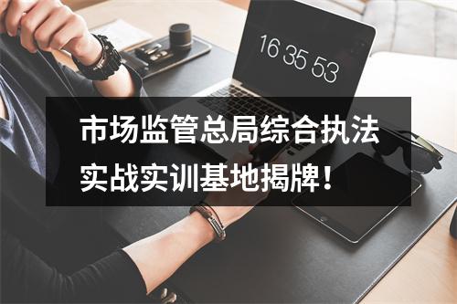 市场监管总局综合执法实战实训基地揭牌！