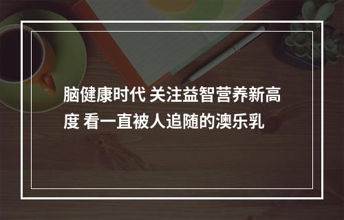 脑健康时代 关注益智营养新高度 看一直被人追随的澳乐乳