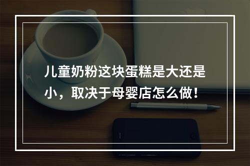 儿童奶粉这块蛋糕是大还是小，取决于母婴店怎么做！