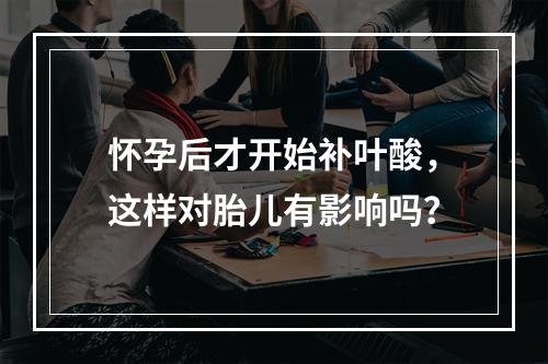 怀孕后才开始补叶酸，这样对胎儿有影响吗？