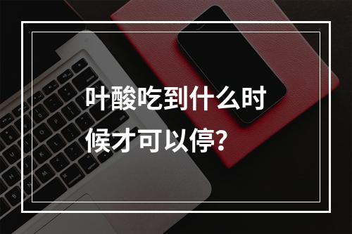 叶酸吃到什么时候才可以停？