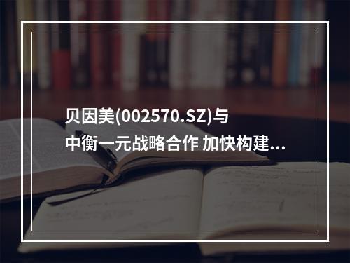 贝因美(002570.SZ)与中衡一元战略合作 加快构建母婴生态圈