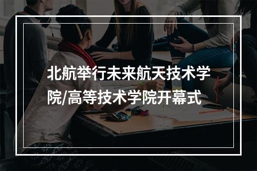 北航举行未来航天技术学院/高等技术学院开幕式