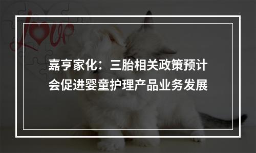 嘉亨家化：三胎相关政策预计会促进婴童护理产品业务发展