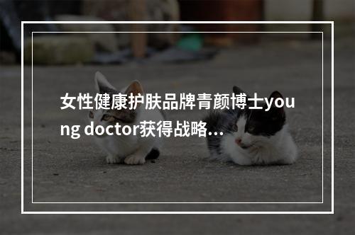 女性健康护肤品牌青颜博士young doctor获得战略投资