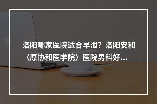 洛阳哪家医院适合早泄？洛阳安和（原协和医学院）医院男科好吗？