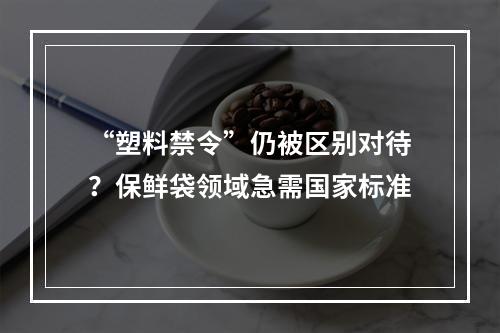 “塑料禁令”仍被区别对待？保鲜袋领域急需国家标准