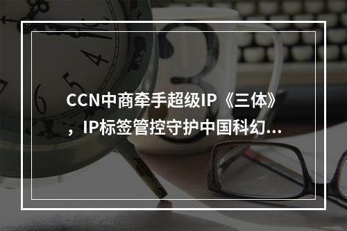 CCN中商牵手超级IP《三体》，IP标签管控守护中国科幻文创！