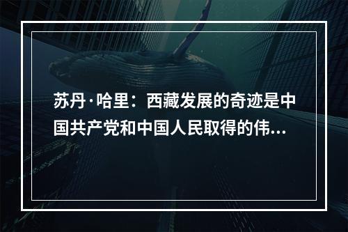 苏丹·哈里：西藏发展的奇迹是中国共产党和中国人民取得的伟大成就