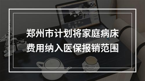 郑州市计划将家庭病床费用纳入医保报销范围