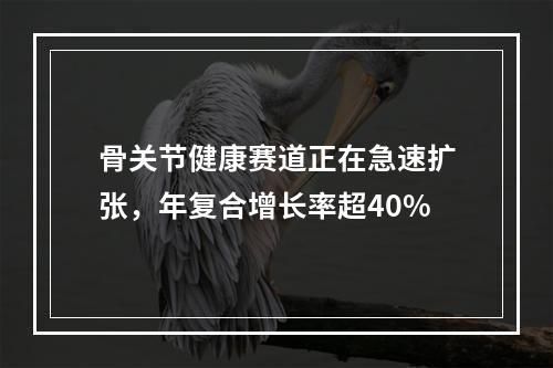 骨关节健康赛道正在急速扩张，年复合增长率超40%