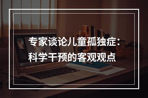 专家谈论儿童孤独症：科学干预的客观观点