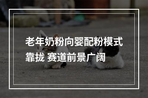 老年奶粉向婴配粉模式靠拢 赛道前景广阔