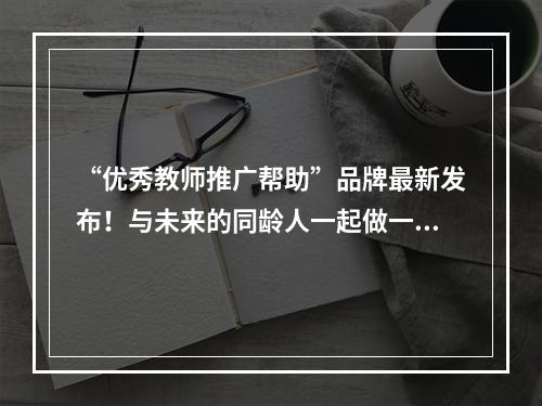 “优秀教师推广帮助”品牌最新发布！与未来的同龄人一起做一个“可靠”的好老师