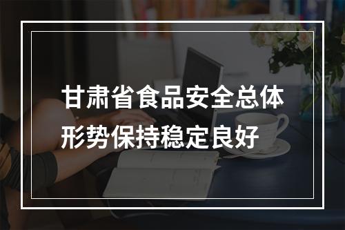 甘肃省食品安全总体形势保持稳定良好