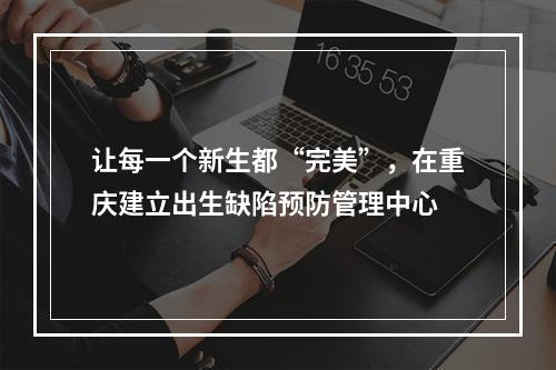 让每一个新生都“完美”，在重庆建立出生缺陷预防管理中心