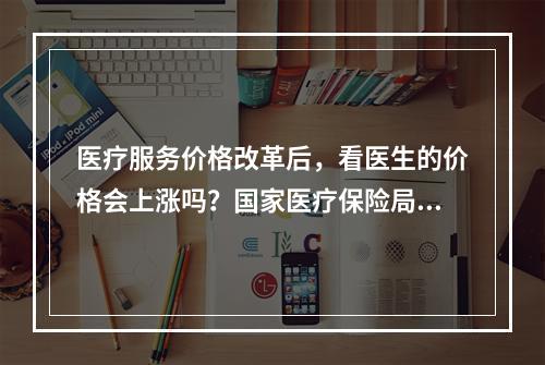 医疗服务价格改革后，看医生的价格会上涨吗？国家医疗保险局详细说明