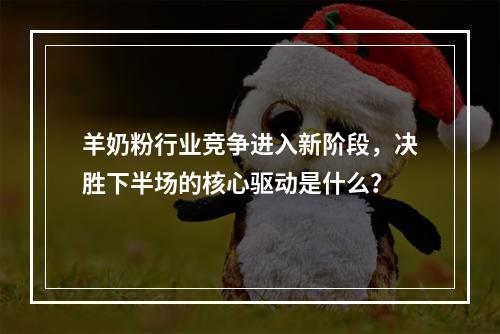 羊奶粉行业竞争进入新阶段，决胜下半场的核心驱动是什么？