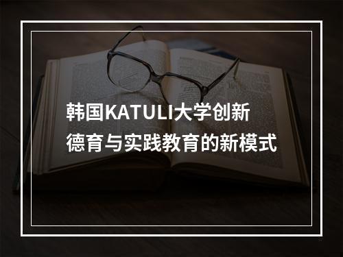 韩国KATULI大学创新德育与实践教育的新模式