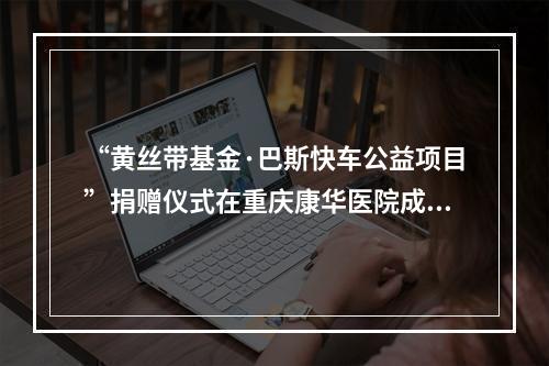 “黄丝带基金·巴斯快车公益项目”捐赠仪式在重庆康华医院成功举行