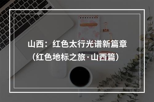 山西：红色太行光谱新篇章（红色地标之旅·山西篇）