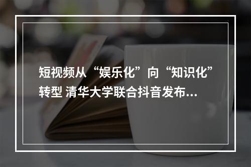 短视频从“娱乐化”向“知识化”转型 清华大学联合抖音发布知识普惠报告