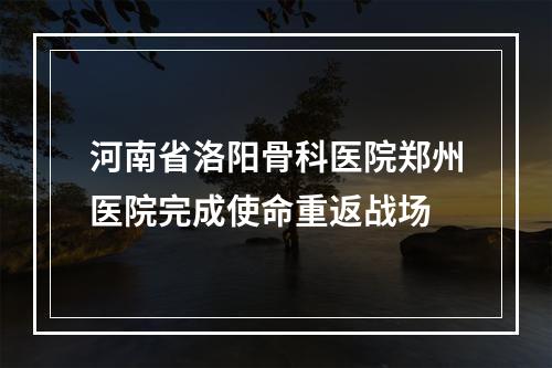 河南省洛阳骨科医院郑州医院完成使命重返战场