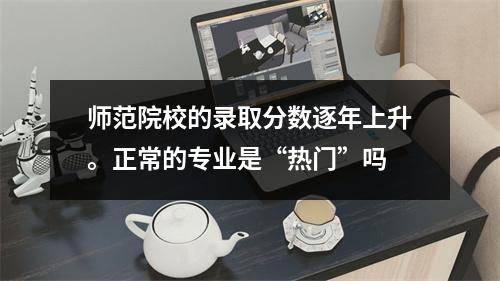 师范院校的录取分数逐年上升。正常的专业是“热门”吗