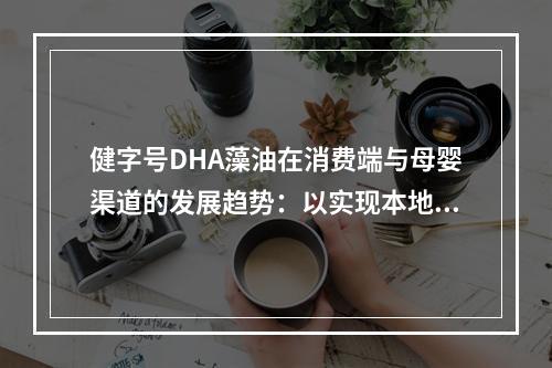 健字号DHA藻油在消费端与母婴渠道的发展趋势：以实现本地化*需求为导向