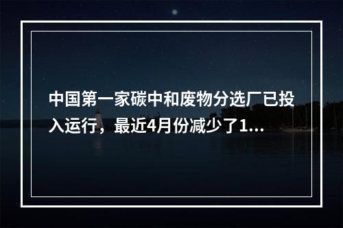中国第一家碳中和废物分选厂已投入运行，最近4月份减少了15吨碳