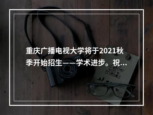 重庆广播电视大学将于2021秋季开始招生——学术进步。祝你“成长、才干、成功”