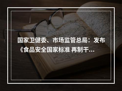 国家卫健委、市场监管总局：发布《食品安全国家标准 再制干酪和干酪制品》（GB25192-2022）