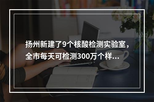 扬州新建了9个核酸检测实验室，全市每天可检测300万个样本